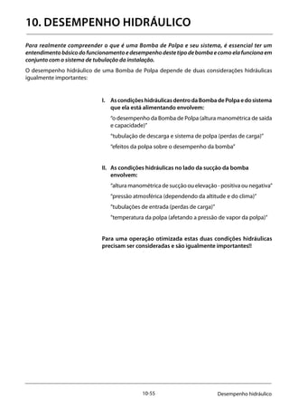 10-55 Desempenho hidráulico
10. DESEMPENHO HIDRÁULICO
Para realmente compreender o que é uma Bomba de Polpa e seu sistema, é essencial ter um
entendimentobásicodofuncionamentoedesempenhodestetipodebombaecomoelafuncionaem
conjunto com o sistema de tubulação da instalação.
O desempenho hidráulico de uma Bomba de Polpa depende de duas considerações hidráulicas
igualmente importantes:
I. 	 AscondiçõeshidráulicasdentrodaBombadePolpaedosistema
que ela está alimentando envolvem:
	 “o desempenho da Bomba de Polpa (altura manométrica de saída
e capacidade)”
	 “tubulação de descarga e sistema de polpa (perdas de carga)”
	 “efeitos da polpa sobre o desempenho da bomba”
II. 	 As condições hidráulicas no lado da sucção da bomba
envolvem:
	 “altura manométrica de sucção ou elevação - positiva ou negativa”
	 “pressão atmosférica (dependendo da altitude e do clima)”
	 ”tubulações de entrada (perdas de carga)”
	 ”temperatura da polpa (afetando a pressão de vapor da polpa)”
Para uma operação otimizada estas duas condições hidráulicas
precisam ser consideradas e são igualmente importantes!!
 
