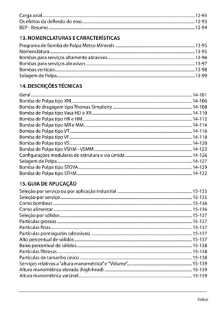 Índice
Carga axial....................................................................................................................................................12-93
Os efeitos da deflexão do eixo..............................................................................................................12-93
BEP - Resumo..............................................................................................................................................12-94
13. NOMENCLATURAS E CARACTERÍSTICAS
Programa de Bomba de Polpa Metso Minerals..............................................................................13-95
Nomenclatura.............................................................................................................................................13-95
Bombas para serviços altamente abrasivos.....................................................................................13-96
Bombas para serviços abrasivos..........................................................................................................13-97
Bombas verticais........................................................................................................................................13-98
Selagem de Polpa......................................................................................................................................13-99
14. DESCRIÇÕES TÉCNICAS
Geral............................................................................................................................................................14-101
Bomba de Polpa tipo XM.....................................................................................................................14-106
Bomba de dragagem tipo Thomas Simplicity.............................................................................14-108
Bomba de Polpa tipo Vasa HD e XR.................................................................................................14-110
Bomba de Polpa tipo HR e HM..........................................................................................................14-112
Bomba de Polpa tipo MR e MM.........................................................................................................14-114
Bomba de Polpa tipo VT......................................................................................................................14-116
Bomba de Polpa tipo VF.......................................................................................................................14-118
Bomba de Polpa tipo VS.......................................................................................................................14-120
Bomba de Polpa tipo VSHM - VSMM...............................................................................................14-123
Configurações modulares de estrutura e via úmida.................................................................14-126
Selagem de Polpa...................................................................................................................................14-127
Bomba de Polpa tipo STGVA..............................................................................................................14-129
Bomba de Polpa tipo STHM................................................................................................................14-132
15. GUIA DE APLICAÇÃO
Seleção por serviço ou por aplicação industrial.........................................................................15-135
Seleção por serviço................................................................................................................................15-135
Como bombear.......................................................................................................................................15-136
Como alimentar......................................................................................................................................15-136
Seleção por sólidos................................................................................................................................15-137
Partículas grossas...................................................................................................................................15-137
Partículas finas.........................................................................................................................................15-137
Partículas pontiagudas (abrasivas)..................................................................................................15-137
Alto percentual de sólidos..................................................................................................................15-137
Baixo percentual de sólidos................................................................................................................15-138
Partículas fibrosas..................................................................................................................................15-138
Partículas de tamanho único.............................................................................................................15-138
Serviços relativos a“altura manométrica”e ”Volume”...............................................................15-139
Altura manométrica elevada (high head).....................................................................................15-139
Altura manométrica variável..............................................................................................................15-139
 