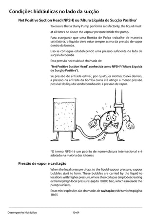 10-64Desempenho hidráulico
Condições hidráulicas no lado da sucção
Net Positive Suction Head (NPSH) ou‘Altura Líquida de Sucção Positiva’
To ensure that a Slurry Pump performs satisfactorily, the liquid must
at all times be above the vapour pressure inside the pump.
Para assegurar que uma Bomba de Polpa trabalhe de maneira
satisfatória, o líquido deve estar sempre acima da pressão de vapor
dentro da bomba.
Isso se consegue estabelecendo uma pressão suficiente do lado de
sucção da bomba.
Esta pressão necessária é chamada de:
“NetPositiveSuctionHead”,conhecidacomoNPSH*(‘AlturaLíquida
de Sucção Positiva’).
Se pressão de entrada estiver, por qualquer motivo, baixa demais,
a pressão na entrada da bomba cairia até atingir a menor pressão
possível do líquido sendo bombeado: a pressão de vapor.
*O termo NPSH é um padrão de nomenclatura internacional e é
adotado na maioria dos idiomas
Pressão de vapor e cavitação
When the local pressure drops to the liquid vapour pressure, vapour
bubbles start to form. These bubbles are carried by the liquid to
locationswithhigherpressure,wheretheycollapse(implode)creating
extremely high local pressures (up to 10,000 bar), which can erode the
pump surfaces.
Estasminiexplosõessãochamadasdecavitação;videtambémpágina
10:65
 