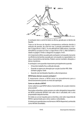 10-65 Desempenho hidráulico
			
A cavitação não é, como às vezes se afirma, gerada por ar dentro do
líquido.
Trata-se da fervura do líquido à temperatura ambiente devido à
redução de pressão. Ao nível do mar, a pressão atmosférica é de 1
bar e a água ferve a 100º C. A uma altitude de 2.000 metros, a pressão
atmosférica cai para 0,72 bar e a água ferve a 92º C. Vide também a
tabela na página 10-66 e o diagrama na página 10-67.
Um importante efeito causado pela cavitação é uma queda marcante
na eficiência da bomba causada por uma queda na capacidade e na
altura manométrica da bomba. Podem ocorrer também vibrações e
danos mecânicos.
A cavitação é uma questão importante principalmente quando:
• 	 O local de trabalho fica a altitude elevada
• 	 Quando se opera em elevação por sucção (suction lift). Vide 		
	 também página 10:69
• 	 Quando são bombeados líquidos a alta temperatura
NPSH baixo demais causará cavitação !!
É importante checar o NPSH tanto no procedimento para o
dimensionamento quanto no início de operação.
Como se calcula o NPSH?
Como sabemos qual NPSH (altura manométrica de sucção) estamos
procurando?
Para todas as bombas, existe sempre um valor obrigatório (requerido)
de NPSH conhecido NPSHR. Este valor não é calculado; ele é uma
propriedade daquela bomba.
Em todas as curvas traçadas para as bombas, este valor requerido de
NPSH é apresentado para várias vazões e velocidades.
OsistemaemquestãodevenosforneceroNPSHdisponível,conhecido
como NPSHA (Available).
 