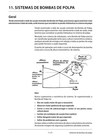11-77 Sistemas de bombas de polpa
11. SISTEMAS DE BOMBAS DE POLPA
Geral
Tendo examinado o lado de sucção (entrada) da Bomba de Polpa, precisamos agora examinar mais
atentamenteoladodesaída,ondeteremosqueconsiderarasperdashidráulicasnosistemadepolpa
Tendo examinado o lado de sucção (entrada) da Bomba de Polpa,
precisamos agora examinar mais atentamente o lado de saída, onde
teremos que considerar as perdas hidráulicas no sistema de polpa.
Montada num sistema de tubulações, uma Bomba de Polpa precisa
ser classificada (graduada) tanto para a altura manométrica estática,
qualquer pressão de entrega e em relação a todas as perdas de carga
para poder fornecer a vazão requerida.
O ponto de operação será onde a curva de desempenho da bomba
cruza com a curva de altura manométrica do sistema.
Obs!
Nunca superestime a resistência do sistema. Se superestimada, a
Bomba de Polpa irá:
•	 Dar um vazão maior do que o necessário
•	 Absorver maior potência do que esperado
•	 Correr o risco de sobrecarregar o motor (e nos piores casos,
sofrerá dano)
•	 Cavitar em condições de sucção fraca (pobre)
•	 Sofrer desgaste maior do que esperado
•	 Sofrer de problemas com a gaxeta
Sempre utilize a melhor estimativa de altura manométrica do sistema.
Acrescente margens de segurança à potência calculada somente.
Ponto de
operação
Curva de altura
manométrica do
sistema.
Altura
manométrica
Vazão
Curvas de
bombeamento
Altura
manométrica
estática
Altura
manométrica
perdas de
carga
 