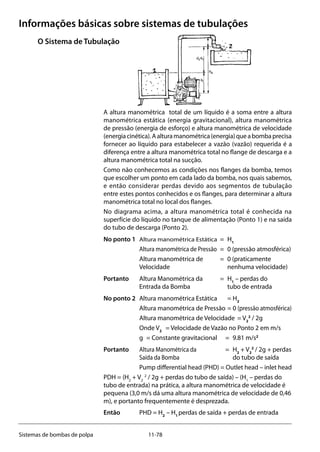 11-78Sistemas de bombas de polpa
Informações básicas sobre sistemas de tubulações
O Sistema de Tubulação
A altura manométrica total de um líquido é a soma entre a altura
manométrica estática (energia gravitacional), altura manométrica
de pressão (energia de esforço) e altura manométrica de velocidade
(energiacinética).Aalturamanométrica(energia)queabombaprecisa
fornecer ao líquido para estabelecer a vazão (vazão) requerida é a
diferença entre a altura manométrica total no flange de descarga e a
altura manométrica total na sucção.
Como não conhecemos as condições nos flanges da bomba, temos
que escolher um ponto em cada lado da bomba, nos quais sabemos,
e então considerar perdas devido aos segmentos de tubulação
entre estes pontos conhecidos e os flanges, para determinar a altura
manométrica total no local dos flanges.
No diagrama acima, a altura manométrica total é conhecida na
superfície do líquido no tanque de alimentação (Ponto 1) e na saída
do tubo de descarga (Ponto 2).
No ponto 1 	 Altura manométrica Estática	 = 	H1
	 Altura manométrica de Pressão	 = 	0 (pressão atmosférica)
	 Altura manométrica de 	 = 	0 (praticamente
	 Velocidade			 nenhuma velocidade)
Portanto	 Altura Manométrica da	 = 	H1
– perdas do 	
	 Entrada da Bomba 		 tubo de entrada 	
No ponto 2 	 Altura manométrica Estática	 = H2
	 Altura manométrica de Pressão	= 0 (pressão atmosférica)
	 Altura manométrica de Velocidade	 = V2
2
/ 2g
	 Onde V2	
= Velocidade de Vazão no Ponto 2 em m/s
	 g	 = Constante gravitacional 	 = 	9.81 m/s2
Portanto 	 Altura Manométrica da 		 = 	H2
+ V2
2
/ 2g + perdas
	 Saída da Bomba 			 do tubo de saída
	 Pump differential head (PHD) = Outlet head – inlet head
PDH = (H2
+ V2
2
/ 2g + perdas do tubo de saída) – (H1
– perdas do
tubo de entrada) na prática, a altura manométrica de velocidade é
pequena (3,0 m/s dá uma altura manométrica de velocidade de 0,46
m), e portanto frequentemente é desprezada.
Então 	 PHD = H2
– H1
perdas de saída + perdas de entrada
 