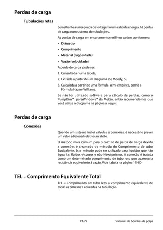 11-79 Sistemas de bombas de polpa
Perdas de carga
Tubulações retas
Semelhanteaumaquedadevoltagemnumcabodeenergia,háperdas
de carga num sistema de tubulações.
As perdas de carga em encanamento retilíneo variam conforme o:
• 	 Diâmetro
•	 Comprimento
• 	 Material (rugosidade)
• 	 Vazão (velocidade)
A perda de carga pode ser:
1. 	Consultada numa tabela,
2. 	Extraída a partir de um Diagrama de Moody, ou
3. 	Calculada a partir de uma fórmula semi-empírica, como a 		
	 Fórmula Hazen-Williams.
Se não for utilizado software para cálculo de perdas, como o
PumpDim™ paraWindows™ da Metso, então recomendamos que
você utilize o diagrama na página a seguir.
Perdas de carga
Conexões		
Quando um sistema inclui válvulas e conexões, é necessário prever
um valor adicional relativo ao atrito.
O método mais comum para o cálculo de perda de carga devido
a conexões é chamado de método do Comprimento de tubo
Equivalente. Este método pode ser utilizado para líquidos que não
água, i.e. fluídos viscosos e não-Newtonianos. A conexão é tratada
como um determinado comprimento de tubo reto que acarretaria
resistência equivalente á vazão. Vide tabela na página 11-80
TEL – Comprimento Equivalente Total
TEL = Comprimento em tubo reto + comprimento equivalente de
todas as conexões aplicadas na tubulação.
 