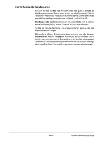 11-89 Sistemas de bombas de polpa
Outros fluídos não-Newtonianos
Existem outros fluídos não-Newtonianos nos quais a tensão de
cisalhamento não é linear com a taxa de cisalhamento. Fluídos
“dilatantes’nos quais a viscosidade aumenta com o aporte/entrada de
energia (e.g. polímeros orgânicos e polpa de celulose/papel).
Fluídos pseudo-plásticos diminuem em viscosidade com o aporte/
entrada de energia (e.g. tintas, tintas de impressão, maionese).
Todos os comportamentos não-Newtonianos acima não são
dependentes de tempo.
Há também alguns fluídos não-Newtonianos que são tempo-
dependentes. Fluídos reopéticos aumentam em viscosidade com o
tempo,paraumdadoaportedeenergia(e.g.bentonitaeoutraspolpas
“hidrofílicas”)efluidostixotrópicosdiminuememviscosidadeaolongo
do tempo (e.g. tinta‘non-drip’(i.e. que não respinga, não respinga).
 