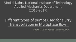 Motilal Nahru National Institute of Technology
Applied Mechanics Department
(2015-2017)
Different types of pumps used for slurry
transportation in Multiphase flow
SUBMITTED BY: ABHISHEK SHRIVASTAVA
 