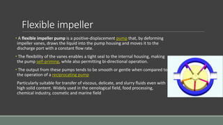 Flexible impeller
• A flexible impeller pump is a positive-displacement pump that, by deforming
impeller vanes, draws the liquid into the pump housing and moves it to the
discharge port with a constant flow rate.
• The flexibility of the vanes enables a tight seal to the internal housing, making
the pump self-priming, while also permitting bi-directional operation.
• The output from these pumps tends to be smooth or gentle when compared to
the operation of a reciprocating pump
Particularly suitable for transfer of viscous, delicate, and slurry fluids even with
high solid content. Widely used in the oenological field, food processing,
chemical industry, cosmetic and marine field
 