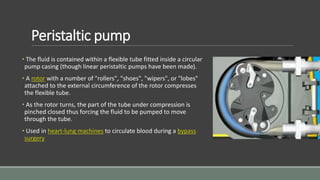 Peristaltic pump
• The fluid is contained within a flexible tube fitted inside a circular
pump casing (though linear peristaltic pumps have been made).
• A rotor with a number of "rollers", "shoes", "wipers", or "lobes"
attached to the external circumference of the rotor compresses
the flexible tube.
• As the rotor turns, the part of the tube under compression is
pinched closed thus forcing the fluid to be pumped to move
through the tube.
• Used in heart-lung machines to circulate blood during a bypass
surgery
 