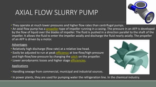 AXIAL FLOW SLURRY PUMP
• They operate at much lower pressures and higher flow rates than centrifugal pumps.
• An axial flow pump has a propeller-type of impeller running in a casing. The pressure in an AFP is developed
by the flow of liquid over the blades of impeller. The fluid is pushed in a direction parallel to the shaft of the
impeller. It allows the fluid to enter the impeller axially and discharge the fluid nearly axially. The propeller
of an AFP is driven by a motor.
Advantages
• Relatively high discharge (flow rate) at a relative low head.
• Easily be adjusted to run at peak efficiency at low-flow/high-pressure
and high-flow/low-pressure by changing the pitch on the propeller.
• Lower aerodynamic losses and higher stage efficiencies.
Applications
• Handling sewage from commercial, municipal and industrial sources.
• In power plants, they are used for pumping water the refrigeration line. In the chemical industry.
 