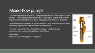 Mixed-flow pumps
• Mixed-flow pumps function as a compromise between radial and axial-flow
pumps. The fluid experiences both radial acceleration and lift and exits the
impeller somewhere between 0 and 90 degrees from the axial direction.
• Mixed-flow pumps operate at higher pressures than axial-flow pumps while
delivering higher discharges than radial-flow pumps.
• The exit angle of the flow dictates the pressure head-discharge
characteristic in relation to radial and mixed-flow.
Application:
Waterworks, water supply, and irrigation
 