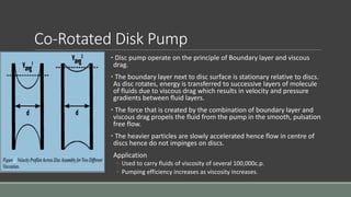 Co-Rotated Disk Pump
• Disc pump operate on the principle of Boundary layer and viscous
drag.
• The boundary layer next to disc surface is stationary relative to discs.
As disc rotates, energy is transferred to successive layers of molecule
of fluids due to viscous drag which results in velocity and pressure
gradients between fluid layers.
• The force that is created by the combination of boundary layer and
viscous drag propels the fluid from the pump in the smooth, pulsation
free flow.
• The heavier particles are slowly accelerated hence flow in centre of
discs hence do not impinges on discs.
Application
◦ Used to carry fluids of viscosity of several 100,000c.p.
◦ Pumping efficiency increases as viscosity increases.
 