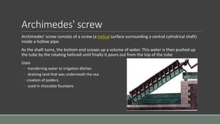 Archimedes' screw
Archimedes' screw consists of a screw (a helical surface surrounding a central cylindrical shaft)
inside a hollow pipe.
As the shaft turns, the bottom end scoops up a volume of water. This water is then pushed up
the tube by the rotating helicoid until finally it pours out from the top of the tube
Uses
◦ transferring water to irrigation ditches
◦ draining land that was underneath the sea
◦ creation of polders.
◦ used in chocolate fountains
 