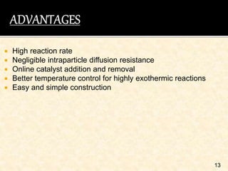  High reaction rate
 Negligible intraparticle diffusion resistance
 Online catalyst addition and removal
 Better temperature control for highly exothermic reactions
 Easy and simple construction
13
 