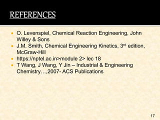  O. Levenspiel, Chemical Reaction Engineering, John
Willey & Sons
 J.M. Smith, Chemical Engineering Kinetics, 3rd edition,
McGraw-Hill
 https://nptel.ac.in>module 2> lec 18
 T Wang, J Wang, Y Jin – Industrial & Engineering
Chemistry…,2007- ACS Publications
17
 