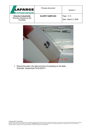 Process document
Version 1
Direction Industrielle
Direction Assistance des
Procédés
SLURRY SAMPLING Page : 4 / 4
Date : March 3, 2006
© Copyright 2006, Lafarge Plâtres
All rights reserved. No part of this document may be reproduced, stored in a retrieval system, translated, or transmitted in any form or by any means, electronic, mechanical, photocopying, recording, or
otherwise, without prior written permission of Lafarge Plâtres. CONFIDENTIAL The information contained herein is confidential and proprietary to Lafarge Plâtres. It may not be disclosed or
transferred, directly or indirectly, to any third party without the explicit written permission of Lafarge Plâtres
 Record the plant, the date and time of sampling on the flask.
Example: Carpentras/15-05-2007/1
 
