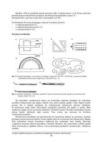 „Projekt współfinansowany ze środków Europejskiego Funduszu Społecznego”
10
Zgodnie z PN na rysunkach można stosować tylko 2 rodzaje pisma A i B. Pismo może być
pismem prostym lub pismem pochyłym, dla którego kąt pochylenia wynosi 75 ˚.
Szerokość liter i cyfr oraz wzory liter i cyfr podane są w PN.
Na formatach A4 stosuj następujące zalecane wysokości pisma h:
– w napisach głównych h=5,
– w napisach pomocniczych h=3,5,
– w wymiarowaniu h=2,5.
Przybory kreślarskie
Rys. 5. Przybory kreślarskie: a) rysownica, b) trójkąty z kątami 45°/45°/ 90° i 30°/60°/90°, c) przymiar (linijka
z podziałką milimetrową), d) kątomierz, e) krzywiki [10, s. 7]
Rys. 6. Przybory kreślarskie: a) ołówki z grafitem w oprawie drewnianej (I) lub z grafitem wymiennym (II),
b) pióro „Redis” [4, s. 8]
Do materiałów rysunkowych zalicza się różnorodne materiały niezbędne do wykonania
rysunków technicznych, jak: papier, ołówki, tusz, pióra, pinezki, gumki i inne. Papier zwykły
(czysty lub w kratkę) stosujemy do wykonywania odręcznych szkiców ołówkiem.
W pierwszym etapie nauki szkicowania szczególnie przydatny jest papier w kratkę. Blok
techniczny nadaje się do rysowania ołówkiem i kreślenia tuszem. Na kalce kreślarskiej również
można kreślić ołówkiem bądź tuszem. Tusz czarny jest używany do kreślenia
i opisywania rysunków.
Przezroczysty przylepiec jest przeznaczony do mocowania papieru na rysownicy. Zamiast
przylepca można stosować pinezki. Guma miękka służy do wycierania linii ołówkowych. Błędne
linie wykreślone tuszem stosunkowo najłatwiej jest wyskrobać ostrą żyletką. Deseczka
z papierem ściernym ułatwia prawidłowe ostrzenie ołówków. Do czyszczenia z drobin gumki
służy szczoteczka o miękkim włosiu, a do oczyszczania przyborów rysunkowych - flanelowa
szmatka.
 