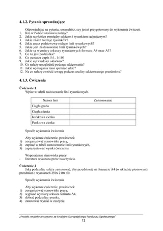 „Projekt współfinansowany ze środków Europejskiego Funduszu Społecznego”
13
4.1.2. Pytania sprawdzające
Odpowiadając na pytania, sprawdzisz, czy jesteś przygotowany do wykonania ćwiczeń.
1. Kto w Polsce ustanawia normy?
2. Jakie są różnice pomiędzy szkicem i rysunkiem technicznym?
3. Jakie znasz rodzaje rysunków?
4. Jakie znasz podstawowe rodzaje linii rysunkowych?
5. Jakie jest zastosowanie linii rysunkowych?
6. Jakie są wymiary arkuszy rysunkowych formatu A4 oraz A3?
7. Co to jest podziałka?
8. Co oznacza zapis 5:1, 1:10?
9. Jakie są twardości ołówków?
10. Co należy uwzględnić podczas szkicowania?
11. Jakie wymagania musi spełniać szkic?
12. Na co należy zwrócić uwagę podczas analizy szkicowanego przedmiotu?
4.1.3. Ćwiczenia
Ćwiczenie 1
Wpisz w tabeli zastosowanie linii rysunkowych.
Nazwa linii Zastosowanie
Ciągła gruba
Ciągła cienka
Kreskowa cienka
Punktowa cienka
Sposób wykonania ćwiczenia
Aby wykonać ćwiczenie, powinieneś:
1) zorganizować stanowisko pracy,
2) zapisać w tabeli zastosowanie linii rysunkowych,
3) zaprezentować wyniki ćwiczenia.
Wyposażenie stanowiska pracy:
− literatura wskazana przez nauczyciela.
Ćwiczenie 2
Jaką podziałkę należy zastosować, aby przedstawić na formacie A4 (w układzie pionowym)
przedmiot o wymiarach 250x 210x 50.
Sposób wykonania ćwiczenia
Aby wykonać ćwiczenie, powinieneś:
1) zorganizować stanowisko pracy,
2) wypisać wymiary arkusza formatu A4,
3) dobrać podziałkę rysunku,
4) zanotować wyniki w zeszycie.
 