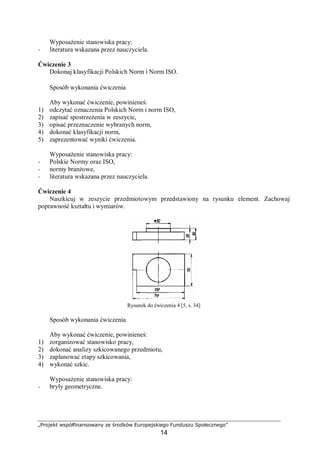„Projekt współfinansowany ze środków Europejskiego Funduszu Społecznego”
14
Wyposażenie stanowiska pracy:
− literatura wskazana przez nauczyciela.
Ćwiczenie 3
Dokonaj klasyfikacji Polskich Norm i Norm ISO.
Sposób wykonania ćwiczenia
Aby wykonać ćwiczenie, powinieneś:
1) odczytać oznaczenia Polskich Norm i norm ISO,
2) zapisać spostrzeżenia w zeszycie,
3) opisać przeznaczenie wybranych norm,
4) dokonać klasyfikacji norm,
5) zaprezentować wyniki ćwiczenia.
Wyposażenie stanowiska pracy:
− Polskie Normy oraz ISO,
− normy branżowe,
− literatura wskazana przez nauczyciela.
Ćwiczenie 4
Naszkicuj w zeszycie przedmiotowym przedstawiony na rysunku element. Zachowaj
poprawność kształtu i wymiarów.
Rysunek do ćwiczenia 4 [5, s. 34]
Sposób wykonania ćwiczenia
Aby wykonać ćwiczenie, powinieneś:
1) zorganizować stanowisko pracy,
2) dokonać analizy szkicowanego przedmiotu,
3) zaplanować etapy szkicowania,
4) wykonać szkic.
Wyposażenie stanowiska pracy:
− bryły geometryczne.
 