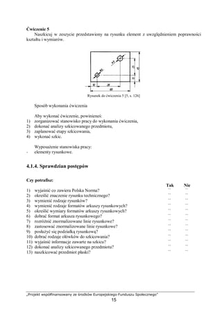 „Projekt współfinansowany ze środków Europejskiego Funduszu Społecznego”
15
Ćwiczenie 5
Naszkicuj w zeszycie przedstawiony na rysunku element z uwzględnieniem poprawności
kształtu i wymiarów.
Rysunek do ćwiczenia 5 [5, s. 126]
Sposób wykonania ćwiczenia
Aby wykonać ćwiczenie, powinieneś:
1) zorganizować stanowisko pracy do wykonania ćwiczenia,
2) dokonać analizy szkicowanego przedmiotu,
3) zaplanować etapy szkicowania,
4) wykonać szkic.
Wyposażenie stanowiska pracy:
− elementy rysunkowe.
4.1.4. Sprawdzian postępów
Czy potrafisz:
Tak Nie
1) wyjaśnić co zawiera Polska Norma? ¨ ¨
2) określić znaczenie rysunku technicznego? ¨ ¨
3) wymienić rodzaje rysunków? ¨ ¨
4) wymienić rodzaje formatów arkuszy rysunkowych? ¨ ¨
5) określić wymiary formatów arkuszy rysunkowych? ¨ ¨
6) dobrać format arkusza rysunkowego? ¨ ¨
7) rozróżnić znormalizowane linie rysunkowe? ¨ ¨
8) zastosować znormalizowane linie rysunkowe? ¨ ¨
9) posłużyć się podziałką rysunkową? ¨ ¨
10) dobrać rodzaje ołówków do szkicowania? ¨ ¨
11) wyjaśnić informacje zawarte na szkicu? ¨ ¨
12) dokonać analizy szkicowanego przedmiotu? ¨ ¨
13) naszkicować przedmiot płaski? ¨ ¨
 