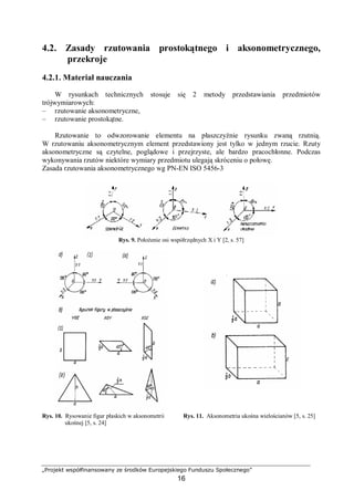 „Projekt współfinansowany ze środków Europejskiego Funduszu Społecznego”
16
4.2. Zasady rzutowania prostokątnego i aksonometrycznego,
przekroje
4.2.1. Materiał nauczania
W rysunkach technicznych stosuje się 2 metody przedstawiania przedmiotów
trójwymiarowych:
– rzutowanie aksonometryczne,
– rzutowanie prostokątne.
Rzutowanie to odwzorowanie elementu na płaszczyźnie rysunku zwaną rzutnią.
W rzutowaniu aksonometrycznym element przedstawiony jest tylko w jednym rzucie. Rzuty
aksonometryczne są czytelne, poglądowe i przejrzyste, ale bardzo pracochłonne. Podczas
wykonywania rzutów niektóre wymiary przedmiotu ulegają skróceniu o połowę.
Zasada rzutowania aksonometrycznego wg PN-EN ISO 5456-3
Rys. 9. Położenie osi współrzędnych X i Y [2, s. 57]
Rys. 10. Rysowanie figur płaskich w aksonometrii
ukośnej [5, s. 24]
Rys. 11. Aksonometria ukośna wielościanów [5, s. 25]
 