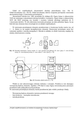 „Projekt współfinansowany ze środków Europejskiego Funduszu Społecznego”
17
Układ osi współrzędnych aksonometrii ukośnej prawoskrętny (rys. 10a I).
Układ lewoskrętny (rys. 10a II). Układ lewoskrętny ułatwia wzajemne powiązanie rzutowania
aksonometrycznego z rzutowaniem prostokątnym.
Aksonometrii ukośna (rys. 10b): prostokąta (I), trójkąta (II). Figury leżące w płaszczyźnie
YOZ nie zmieniają w aksonometrii ukośnej kształtów i wymiarów. Figury leżące w płaszczyźnie
XOY lub XOZ zmieniają swe kształty i wymiary wskutek ukośnego położenia osi X
i stosowania skrótów. W celu ułatwienia rysowania przyjmuje się takie położenie figury, by jej
boki lub inne elementy były równoległe do osi układu współrzędnych.
W rzutowaniu prostokątnym elementy przedstawiamy w koniecznej liczbie rzutów tzn. od
1 – 6. Zależy to od stopnia skomplikowania elementu. Rzutowanie prostokątne może być
wykonane zgodnie z metodą europejską E. Metoda ta zakłada, że obiekt rzutowany znajduje się
miedzy obserwatorem a rzutnią.
Rys. 12. Kierunki rzutowania i nazwy rzutów: A– rzut z przodu (rzut główny), B– rzut z góry, C– rzut od lewej
strony, D– rzut od prawej strony, E– rzut z dołu, F– rzut z tyłu [2, s. 74]
Rys. 13. Normalny układ rzutów [2, s. 74]
Widok to rzut odwzorowujący element widziany z zewnątrz. Przekrój to rzut ukazujący
wewnętrzną budowę elementu. Zgodnie z PN kład to zarys figury utworzonej przez przecięcie
przedmiotu tylko jedną płaszczyzną przekroju.
W rzutowaniu prostokątnym elementy można przedstawiać jako widoki, przekroje i kłady.
Wewnętrzną budowę elementów możemy przedstawić stosując:
− linie kreskowe – krawędzie niewidoczne,
− metodę przekroju.
 