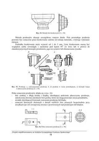 „Projekt współfinansowany ze środków Europejskiego Funduszu Społecznego”
18
Rys. 14. Metoda linii kreskowych [2, s. 94]
Metoda przekrojów ukazuje szczegółowo wnętrze detalu. Pole powstałego przekroju
powinno być oznaczone przez kreskowanie zależne od rodzaju materiału, z którego wykonano
element.
Podziałka kreskowania może wynosić od 1 do 5 mm. Linie kreskowania muszą być
względem siebie równoległe i nachylone pod kątem 450
(w lewo lub w prawo) do
charakterystycznych krawędzi przedmiotu, jego osi symetrii lub obramowania rysunku.
Rys. 15. Przekroje: a, c)otrzymywanie przekroju, b, d) przekrój w rzucie prostokątnym, e) krawędź leżąca
w płaszczyźnie przekroju [2, s. 95]
Pełne oznaczenie przekrojów składa się z (rys. 16):
− linii cienkiej z długą kreską i kropką, określającej położenie płaszczyzny przekroju,
zakończonej dwoma odcinkami linii grubej, które nie mogą przecinać zarysu przedmiotu,
− strzałek określających kierunek rzutowania przekroju lub kładu,
− oznaczeń literowych złożonych z dwóch wielkich liter pisanych bezpośrednio przy
strzałkach (po ich zewnętrznej stronie) i powtórzonych nad przekrojem lub kładem.
Rys. 16. Pełne oznaczenie przekroju [5, s. 96]
 