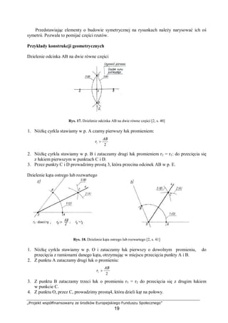 „Projekt współfinansowany ze środków Europejskiego Funduszu Społecznego”
19
Przedstawiając elementy o budowie symetrycznej na rysunkach należy narysować ich oś
symetrii. Pozwala to pomijać części rzutów.
Przykłady konstrukcji geometrycznych
Dzielenie odcinka AB na dwie równe części
Rys. 17. Dzielenie odcinka AB na dwie równe części [2, s. 40]
1. Nóżkę cyrkla stawiamy w p. A czarny pierwszy łuk promieniem:
2. Nóżkę cyrkla stawiamy w p. B i zataczamy drugi łuk promieniem r2 = r1: do przecięcia się
z łukiem pierwszym w punktach C i D.
3. Przez punkty C i D prowadzimy prostą 3, która przecina odcinek AB w p. E.
Dzielenie kąta ostrego lub rozwartego
Rys. 18. Dzielenie kąta ostrego lub rozwartego [2, s. 41]
1. Nóżkę cyrkla stawiamy w p. O i zataczamy łuk pierwszy o dowolnym promieniu, do
przecięcia z ramionami danego kąta, otrzymując w miejscu przecięcia punkty A i B.
2. Z punktu A zataczamy drugi łuk o promieniu:
3. Z punktu B zataczamy trzeci łuk o promieniu r3 = r2 do przecięcia się z drugim łukiem
w punkcie C.
4. Z punktu O, przez C, prowadzimy prostą4, która dzieli kąt na połowy.
2
1
AB
r >
2
1
AB
r >
 