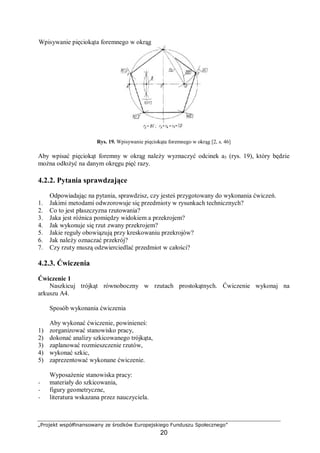 „Projekt współfinansowany ze środków Europejskiego Funduszu Społecznego”
20
Wpisywanie pięciokąta foremnego w okrąg
Rys. 19. Wpisywanie pięciokąta foremnego w okrąg [2, s. 46]
Aby wpisać pięciokąt foremny w okrąg należy wyznaczyć odcinek a5 (rys. 19), który będzie
można odłożyć na danym okręgu pięć razy.
4.2.2. Pytania sprawdzające
Odpowiadając na pytania, sprawdzisz, czy jesteś przygotowany do wykonania ćwiczeń.
1. Jakimi metodami odwzorowuje się przedmioty w rysunkach technicznych?
2. Co to jest płaszczyzna rzutowania?
3. Jaka jest różnica pomiędzy widokiem a przekrojem?
4. Jak wykonuje się rzut zwany przekrojem?
5. Jakie reguły obowiązują przy kreskowaniu przekrojów?
6. Jak należy oznaczać przekrój?
7. Czy rzuty muszą odzwierciedlać przedmiot w całości?
4.2.3. Ćwiczenia
Ćwiczenie 1
Naszkicuj trójkąt równoboczny w rzutach prostokątnych. Ćwiczenie wykonaj na
arkuszu A4.
Sposób wykonania ćwiczenia
Aby wykonać ćwiczenie, powinieneś:
1) zorganizować stanowisko pracy,
2) dokonać analizy szkicowanego trójkąta,
3) zaplanować rozmieszczenie rzutów,
4) wykonać szkic,
5) zaprezentować wykonane ćwiczenie.
Wyposażenie stanowiska pracy:
− materiały do szkicowania,
− figury geometryczne,
− literatura wskazana przez nauczyciela.
 