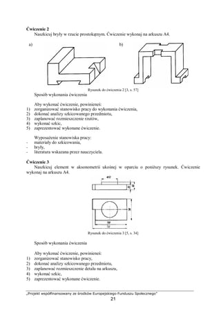 „Projekt współfinansowany ze środków Europejskiego Funduszu Społecznego”
21
Ćwiczenie 2
Naszkicuj bryły w rzucie prostokątnym. Ćwiczenie wykonaj na arkuszu A4.
a) b)
Rysunek do ćwiczenia 2 [3, s. 57]
Sposób wykonania ćwiczenia
Aby wykonać ćwiczenie, powinieneś:
1) zorganizować stanowisko pracy do wykonania ćwiczenia,
2) dokonać analizy szkicowanego przedmiotu,
3) zaplanować rozmieszczenie rzutów,
4) wykonać szkic,
5) zaprezentować wykonane ćwiczenie.
Wyposażenie stanowiska pracy:
− materiały do szkicowania,
− bryły,
− literatura wskazana przez nauczyciela.
Ćwiczenie 3
Naszkicuj element w aksonometrii ukośnej w oparciu o poniższy rysunek. Ćwiczenie
wykonaj na arkuszu A4.
Rysunek do ćwiczenia 3 [5, s. 34]
Sposób wykonania ćwiczenia
Aby wykonać ćwiczenie, powinieneś:
1) zorganizować stanowisko pracy,
2) dokonać analizy szkicowanego przedmiotu,
3) zaplanować rozmieszczenie detalu na arkuszu,
4) wykonać szkic,
5) zaprezentować wykonane ćwiczenie.
 