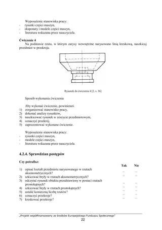 „Projekt współfinansowany ze środków Europejskiego Funduszu Społecznego”
22
Wyposażenie stanowiska pracy:
− rysunki części maszyn,
− eksponaty i modele części maszyn,
− literatura wskazana przez nauczyciela.
Ćwiczenie 4
Na podstawie rzutu, w którym zarysy wewnętrzne narysowano linią kreskową, naszkicuj
przedmiot w przekroju.
Rysunek do ćwiczenia 4 [2, s. 36]
Sposób wykonania ćwiczenia
Aby wykonać ćwiczenie, powinieneś:
1) zorganizować stanowisko pracy,
2) dokonać analizy rysunków,
3) naszkicować rysunek w zeszycie przedmiotowym,
4) oznaczyć przekrój,
5) zaprezentować wykonane ćwiczenie.
Wyposażenie stanowiska pracy:
− rysunki części maszyn,
− modele części maszyn,
− literatura wskazana przez nauczyciela.
4.2.4. Sprawdzian postępów
Czy potrafisz:
Tak Nie
1) opisać kształt przedmiotu narysowanego w rzutach
aksonometrycznych? ¨ ¨
2) szkicować bryły w rzutach aksonometrycznych? ¨ ¨
3) odczytać rysunek obiektu przedstawiony w postaci rzutach
prostokątnych? ¨ ¨
4) szkicować bryły w rzutach prostokątnych? ¨ ¨
5) ustalić konieczną liczbę rzutów? ¨ ¨
6) oznaczyć przekroje? ¨ ¨
7) kreskować przekroje? ¨ ¨
 