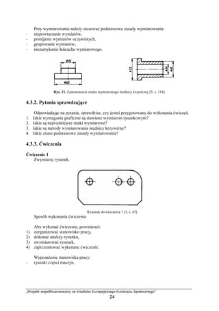 „Projekt współfinansowany ze środków Europejskiego Funduszu Społecznego”
24
Przy wymiarowaniu należy stosować podstawowe zasady wymiarowania:
− niepowtarzanie wymiarów,
− pomijanie wymiarów oczywistych,
− grupowanie wymiarów,
− niezamykanie łańcucha wymiarowego.
Rys. 21. Zastosowanie znaku wymiarowego średnicy krzywizny [5, s. 118]
4.3.2. Pytania sprawdzające
Odpowiadając na pytania, sprawdzisz, czy jesteś przygotowany do wykonania ćwiczeń.
1. Jakie wymagania graficzne są stawiane wymiarom rysunkowym?
2. Jakie są najważniejsze znaki wymiarowe?
3. Jakie są metody wymiarowania średnicy krzywizny?
4. Jakie znasz podstawowe zasady wymiarowania?
4.3.3. Ćwiczenia
Ćwiczenie 1
Zwymiaruj rysunek.
Rysunek do ćwiczenia 1 [3, s. 45]
Sposób wykonania ćwiczenia
Aby wykonać ćwiczenie, powinieneś:
1) zorganizować stanowisko pracy,
2) dokonać analizy rysunku,
3) zwymiarować rysunek,
4) zaprezentować wykonane ćwiczenie.
Wyposażenie stanowiska pracy:
− rysunki części maszyn.
 