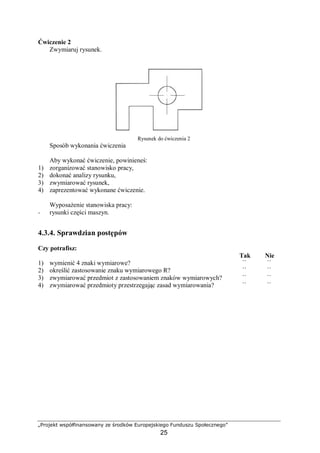 „Projekt współfinansowany ze środków Europejskiego Funduszu Społecznego”
25
Ćwiczenie 2
Zwymiaruj rysunek.
Rysunek do ćwiczenia 2
Sposób wykonania ćwiczenia
Aby wykonać ćwiczenie, powinieneś:
1) zorganizować stanowisko pracy,
2) dokonać analizy rysunku,
3) zwymiarować rysunek,
4) zaprezentować wykonane ćwiczenie.
Wyposażenie stanowiska pracy:
− rysunki części maszyn.
4.3.4. Sprawdzian postępów
Czy potrafisz:
Tak Nie
1) wymienić 4 znaki wymiarowe? ¨ ¨
2) określić zastosowanie znaku wymiarowego R? ¨ ¨
3) zwymiarować przedmiot z zastosowaniem znaków wymiarowych? ¨ ¨
4) zwymiarować przedmioty przestrzegając zasad wymiarowania? ¨ ¨
 