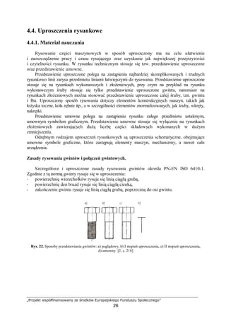 „Projekt współfinansowany ze środków Europejskiego Funduszu Społecznego”
26
4.4. Uproszczenia rysunkowe
4.4.1. Materiał nauczania
Rysowanie części maszynowych w sposób uproszczony ma na celu ułatwienie
i zaoszczędzenie pracy i czasu rysującego oraz uzyskanie jak największej przejrzystości
i czytelności rysunku. W rysunku technicznym stosuje się tzw. przedstawienie uproszczone
oraz przedstawienie umowne.
Przedstawienie uproszczone polega na zastąpieniu najbardziej skomplikowanych i trudnych
rysunkowo linii zarysu przedmiotu liniami łatwiejszymi do rysowania. Przedstawienie uproszczone
stosuje się na rysunkach wykonawczych i złożeniowych, przy czym na przykład na rysunku
wykonawczym śruby stosuje się tylko przedstawienie uproszczone gwintu, natomiast na
rysunkach złożeniowych można stosować przedstawienie uproszczone całej śruby, tzn. gwintu
i łba. Uproszczony sposób rysowania dotyczy elementów konstrukcyjnych maszyn, takich jak
łożyska toczne, koła zębate itp., a w szczególności elementów znormalizowanych, jak śruby, wkręty,
nakrętki.
Przedstawienie umowne polega na zastąpieniu rysunku całego przedmiotu ustalonym,
umownym symbolem graficznym. Przedstawienie umowne stosuje się wyłącznie na rysunkach
złożeniowych zawierających dużą liczbę części składowych wykonanych w dużym
zmniejszeniu.
Odrębnym rodzajem uproszczeń rysunkowych są uproszczenia schematyczne, obejmujące
umowne symbole graficzne, które zastępują elementy maszyn, mechanizmy, a nawet całe
urządzenia.
Zasady rysowania gwintów i połączeń gwintowych.
Szczegółowe i uproszczone zasady rysowania gwintów określa PN-EN ISO 6410-1.
Zgodnie z tą normą gwinty rysuje się w uproszczeniu:
− powierzchnię wierzchołków rysuje się linią ciągłą grubą,
− powierzchnię den bruzd rysuje się linią ciągłą cienką,
− zakończenie gwintu rysuje się linią ciągłą grubą, poprzeczną do osi gwintu.
Rys. 22. Sposoby przedstawiania gwintów: a) poglądowy, b) I stopień uproszczenia, c) II stopień uproszczenia,
d) umowny [2, s. 218]
 