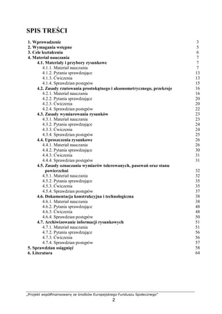„Projekt współfinansowany ze środków Europejskiego Funduszu Społecznego”
2
SPIS TREŚCI
1. Wprowadzenie 3
2. Wymagania wstępne 5
3. Cele kształcenia 6
4. Materiał nauczania 7
4.1. Materiały i przybory rysunkowe 7
4.1.1. Materiał nauczania 7
4.1.2. Pytania sprawdzające 13
4.1.3. Ćwiczenia 13
4.1.4. Sprawdzian postępów 15
4.2. Zasady rzutowania prostokątnego i aksonometrycznego, przekroje 16
4.2.1. Materiał nauczania 16
4.2.2. Pytania sprawdzające 20
4.2.3. Ćwiczenia 20
4.2.4. Sprawdzian postępów 22
4.3. Zasady wymiarowania rysunków 23
4.3.1. Materiał nauczania 23
4.3.2. Pytania sprawdzające 24
4.3.3. Ćwiczenia 24
4.3.4. Sprawdzian postępów 25
4.4. Uproszczenia rysunkowe 26
4.4.1. Materiał nauczania 26
4.4.2. Pytania sprawdzające 30
4.4.3. Ćwiczenia 31
4.4.4. Sprawdzian postępów 31
4.5. Zasady oznaczania wymiarów tolerowanych, pasowań oraz stanu
powierzchni 32
4.5.1. Materiał nauczania 32
4.5.2. Pytania sprawdzające 35
4.5.3. Ćwiczenia 35
4.5.4. Sprawdzian postępów 37
4.6. Dokumentacja konstrukcyjna i technologiczna 38
4.6.1. Materiał nauczania 38
4.6.2. Pytania sprawdzające 48
4.6.3. Ćwiczenia 48
4.6.4. Sprawdzian postępów 50
4.7. Archiwizowanie informacji rysunkowych 51
4.7.1. Materiał nauczania 51
4.7.2. Pytania sprawdzające 56
4.7.3. Ćwiczenia 56
4.7.4. Sprawdzian postępów 57
5. Sprawdzian osiągnięć 58
6. Literatura 64
 