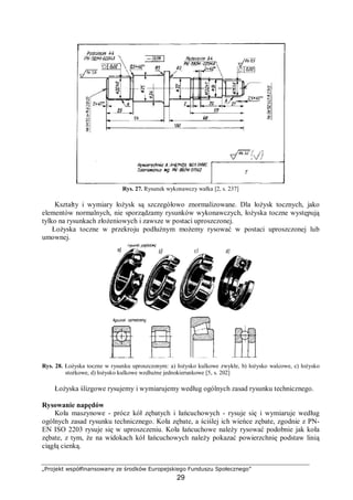 „Projekt współfinansowany ze środków Europejskiego Funduszu Społecznego”
29
Rys. 27. Rysunek wykonawczy wałka [2, s. 237]
Kształty i wymiary łożysk są szczegółowo znormalizowane. Dla łożysk tocznych, jako
elementów normalnych, nie sporządzamy rysunków wykonawczych, łożyska toczne występują
tylko na rysunkach złożeniowych i zawsze w postaci uproszczonej.
Łożyska toczne w przekroju podłużnym możemy rysować w postaci uproszczonej lub
umownej.
Rys. 28. Łożyska toczne w rysunku uproszczonym: a) łożysko kulkowe zwykłe, b) łożysko walcowe, c) łożysko
stożkowe, d) łożysko kulkowe wzdłużne jednokierunkowe [5, s. 202]
Łożyska ślizgowe rysujemy i wymiarujemy według ogólnych zasad rysunku technicznego.
Rysowanie napędów
Koła maszynowe - prócz kół zębatych i łańcuchowych - rysuje się i wymiaruje według
ogólnych zasad rysunku technicznego. Koła zębate, a ściślej ich wieńce zębate, zgodnie z PN-
EN ISO 2203 rysuje się w uproszczeniu. Koła łańcuchowe należy rysować podobnie jak koła
zębate, z tym, że na widokach kół łańcuchowych należy pokazać powierzchnię podstaw linią
ciągłą cienką.
 