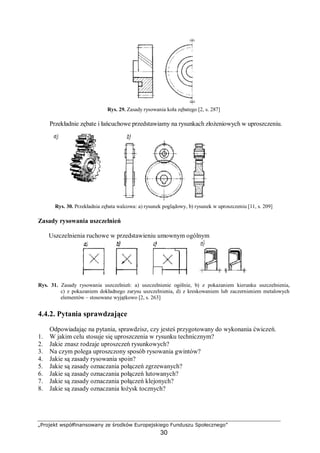„Projekt współfinansowany ze środków Europejskiego Funduszu Społecznego”
30
Rys. 29. Zasady rysowania koła zębatego [2, s. 287]
Przekładnie zębate i łańcuchowe przedstawiamy na rysunkach złożeniowych w uproszczeniu.
Rys. 30. Przekładnia zębata walcowa: a) rysunek poglądowy, b) rysunek w uproszczeniu [11, s. 209]
Zasady rysowania uszczelnień
Uszczelnienia ruchowe w przedstawieniu umownym ogólnym
Rys. 31. Zasady rysowania uszczelnień: a) uszczelnienie ogólnie, b) z pokazaniem kierunku uszczelnienia,
c) z pokazaniem dokładnego zarysu uszczelnienia, d) z kreskowaniem lub zaczernieniem metalowych
elementów – stosowane wyjątkowo [2, s. 263]
4.4.2. Pytania sprawdzające
Odpowiadając na pytania, sprawdzisz, czy jesteś przygotowany do wykonania ćwiczeń.
1. W jakim celu stosuje się uproszczenia w rysunku technicznym?
2. Jakie znasz rodzaje uproszczeń rysunkowych?
3. Na czym polega uproszczony sposób rysowania gwintów?
4. Jakie są zasady rysowania spoin?
5. Jakie są zasady oznaczania połączeń zgrzewanych?
6. Jakie są zasady oznaczania połączeń lutowanych?
7. Jakie są zasady oznaczania połączeń klejonych?
8. Jakie są zasady oznaczania łożysk tocznych?
 