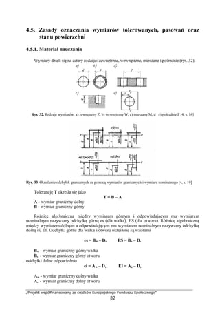 „Projekt współfinansowany ze środków Europejskiego Funduszu Społecznego”
32
4.5. Zasady oznaczania wymiarów tolerowanych, pasowań oraz
stanu powierzchni
4.5.1. Materiał nauczania
Wymiary dzieli się na cztery rodzaje: zewnętrzne, wewnętrzne, mieszane i pośrednie (rys. 32).
Rys. 32. Rodzaje wymiarów: a) zewnętrzny Z, b) wewnętrzny W, c) mieszany M, d i e) pośrednie P [4, s. 16]
Rys. 33. Określenie odchyłek granicznych za pomocą wymiarów granicznych i wymiaru nominalnego [4, s. 19]
Tolerancję T określa się jako
T = B – A
A - wymiar graniczny dolny
B - wymiar graniczny górny
Różnicę algebraiczną między wymiarem górnym i odpowiadającym mu wymiarem
nominalnym nazywamy odchyłką górną es (dla wałka), ES (dla otworu). Różnicę algebraiczną
między wymiarem dolnym a odpowiadającym mu wymiarem nominalnym nazywamy odchyłką
dolną ei, EI. Odchyłki górne dla wałka i otworu określone są wzorami
es = Bw – D, ES = Bo – D,
Bw - wymiar graniczny górny wałka
Bo - wymiar graniczny górny otworu
odchyłki dolne odpowiednio
ei = Aw – D, EI = Ao – D,
Aw - wymiar graniczny dolny wałka
Ao - wymiar graniczny dolny otworu
 