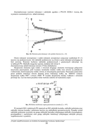 „Projekt współfinansowany ze środków Europejskiego Funduszu Społecznego”
33
Znormalizowane wartości tolerancji i odchyłek zgodnie z PN-EN 20286-1 tworzą dla
wymiarów nominalnych tzw. układ tolerancji.
Rys. 34. Położenie pola tolerancji i ich symbole literowe [4, s. 23]
Otwór (element wewnętrzny) i wałek (element zewnętrzny) oznaczone symbolami H i h
nazywa się podstawowymi. Ich odchyłki podstawowe są równe a pola tolerancji przylegają do
linii zerowej. Wartości liczbowe odchyłek podstawowych i granicznych odczytuje się
w tablicach PN. Odchyłki mogą być ujemne, dodatnie lub równe 0.
Znormalizowany układ tolerancji zawiera 19 klas dokładności.
Skojarzenie elementu typu wałek z otworem drugiego elementu tworzącego połączenie
nazywamy pasowaniem, jeśli wymiary nominalne średnic wałka oraz otworu są jednakowe
i tolerowane. Jeżeli kojarzymy wałek i otwór, to otrzymujemy pasowanie. Pasowanie oznaczamy
przez podanie tolerancji otworu łamanej przez tolerancję wałka, np. 50H8/h7 oznacza
skojarzenia wałka 50h7 i otworu 50H8. W wyniku skojarzenia miedzy wałkiem i otworem
powstaje luz. Luz ten może przybrać różne wartości zależne od wykonania części.
Ø 50 H7/d8 lub
8
7
50ø
d
H
Rys. 35. Różne możliwości zapisu pasowania na rysunku [2, s. 197]
W normach ISO i niektórych PN opartych na ISO odchyłki kształtu, odchyłki położenia oraz
odchyłki złożone kształtu i położenia nazywa się odchyłkami geometrycznymi. Ponadto wśród
odchyłek położenia wyróżnia się grupę odchyłek kierunku (obejmującą odchyłki równoległości,
prostopadłości i nachylenia) oraz grupę odchyłek lokalizacji (obejmującą odchyłki pozycji,
współosiowości i symetrii).
 