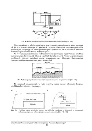 „Projekt współfinansowany ze środków Europejskiego Funduszu Społecznego”
34
Rys. 36. Różne możliwości zapisu wymiarów tolerowanych na rysunku [7, s. 208]
Nierówności powierzchni rzeczywistej w znacznym powiększeniu można sobie wyobrazić
tak, jak to przedstawiono na rys. 37. Nierówności te można odwzorować za pomocą przyrządów
pomiarowych, otrzymując tak zwany pierwotny profil powierzchni. Odzwierciedla on wszystkie
nierówności powierzchni - bardzo drobne i większe.
W obowiązujących normach na profilu nierówności powierzchni wyodrębnia się trzy klasy
nieregularności: chropowatość, falistość oraz błędy kształtu (rys. 37). Nierówności powierzchni
obrobionych różnymi metodami można scharakteryzować: falistością, chropowatością
i kierunkowością struktury geometrycznej powierzchni.
Rys. 37. Sumaryczny obraz nierówności powierzchni i podział na klasy nierówności [2, s. 160]
Na rysunkach maszynowych, w razie potrzeby, można zapisać informacje dotyczące
obróbki cieplnej i cieplno – chemicznej.
a) b)
Rys. 38. Przykłady zapisu: a) obróbki cieplnej nad tabliczką rysunkową, b) informacji w wymaganiach
technicznych o powłoce nałożonej na powierzchnię przedmiotu [2, s. 172, 173]
 