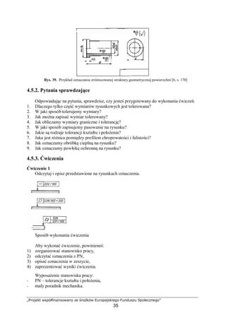 „Projekt współfinansowany ze środków Europejskiego Funduszu Społecznego”
35
Rys. 39. Przykład oznaczania zróżnicowanej struktury geometrycznej powierzchni [6, s. 170]
4.5.2. Pytania sprawdzające
Odpowiadając na pytania, sprawdzisz, czy jesteś przygotowany do wykonania ćwiczeń.
1. Dlaczego tylko część wymiarów rysunkowych jest tolerowana?
2. W jaki sposób tolerujemy wymiary?
3. Jak można zapisać wymiar tolerowany?
4. Jak obliczamy wymiary graniczne i tolerancję?
5. W jaki sposób zapisujemy pasowanie na rysunku?
6. Jakie są rodzaje tolerancji kształtu i położenia?
7. Jaka jest różnica pomiędzy profilem chropowatości i falistości?
8. Jak oznaczamy obróbkę cieplną na rysunku?
9. Jak oznaczamy powłokę ochronną na rysunku?
4.5.3. Ćwiczenia
Ćwiczenie 1
Odczytaj i opisz przedstawione na rysunkach oznaczenia.
Sposób wykonania ćwiczenia
Aby wykonać ćwiczenie, powinieneś:
1) zorganizować stanowisko pracy,
2) odczytać oznaczenia z PN,
3) opisać oznaczenia w zeszycie,
4) zaprezentować wyniki ćwiczenia.
Wyposażenie stanowiska pracy:
− PN – tolerancje kształtu i położenia,
− mały poradnik mechanika.
 