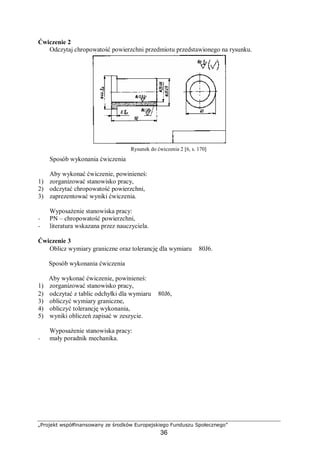„Projekt współfinansowany ze środków Europejskiego Funduszu Społecznego”
36
Ćwiczenie 2
Odczytaj chropowatość powierzchni przedmiotu przedstawionego na rysunku.
Rysunek do ćwiczenia 2 [6, s. 170]
Sposób wykonania ćwiczenia
Aby wykonać ćwiczenie, powinieneś:
1) zorganizować stanowisko pracy,
2) odczytać chropowatość powierzchni,
3) zaprezentować wyniki ćwiczenia.
Wyposażenie stanowiska pracy:
− PN – chropowatość powierzchni,
− literatura wskazana przez nauczyciela.
Ćwiczenie 3
Oblicz wymiary graniczne oraz tolerancję dla wymiaru ∅80J6.
Sposób wykonania ćwiczenia
Aby wykonać ćwiczenie, powinieneś:
1) zorganizować stanowisko pracy,
2) odczytać z tablic odchyłki dla wymiaru ∅80J6,
3) obliczyć wymiary graniczne,
4) obliczyć tolerancję wykonania,
5) wyniki obliczeń zapisać w zeszycie.
Wyposażenie stanowiska pracy:
− mały poradnik mechanika.
 