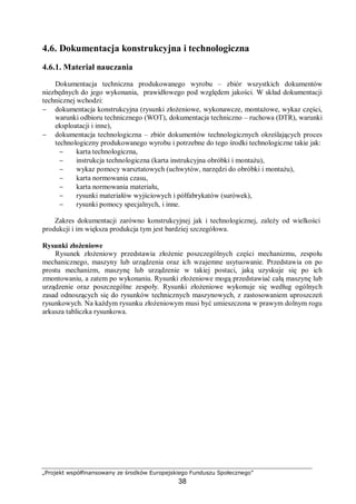 „Projekt współfinansowany ze środków Europejskiego Funduszu Społecznego”
38
4.6. Dokumentacja konstrukcyjna i technologiczna
4.6.1. Materiał nauczania
Dokumentacja techniczna produkowanego wyrobu – zbiór wszystkich dokumentów
niezbędnych do jego wykonania, prawidłowego pod względem jakości. W skład dokumentacji
technicznej wchodzi:
− dokumentacja konstrukcyjna (rysunki złożeniowe, wykonawcze, montażowe, wykaz części,
warunki odbioru technicznego (WOT), dokumentacja techniczno – ruchowa (DTR), warunki
eksploatacji i inne),
− dokumentacja technologiczna – zbiór dokumentów technologicznych określających proces
technologiczny produkowanego wyrobu i potrzebne do tego środki technologiczne takie jak:
− karta technologiczna,
− instrukcja technologiczna (karta instrukcyjna obróbki i montażu),
− wykaz pomocy warsztatowych (uchwytów, narzędzi do obróbki i montażu),
− karta normowania czasu,
− karta normowania materiału,
− rysunki materiałów wyjściowych i półfabrykatów (surówek),
− rysunki pomocy specjalnych, i inne.
Zakres dokumentacji zarówno konstrukcyjnej jak i technologicznej, zależy od wielkości
produkcji i im większa produkcja tym jest bardziej szczegółowa.
Rysunki złożeniowe
Rysunek złożeniowy przedstawia złożenie poszczególnych części mechanizmu, zespołu
mechanicznego, maszyny lub urządzenia oraz ich wzajemne usytuowanie. Przedstawia on po
prostu mechanizm, maszynę lub urządzenie w takiej postaci, jaką uzyskuje się po ich
zmontowaniu, a zatem po wykonaniu. Rysunki złożeniowe mogą przedstawiać całą maszynę lub
urządzenie oraz poszczególne zespoły. Rysunki złożeniowe wykonuje się według ogólnych
zasad odnoszących się do rysunków technicznych maszynowych, z zastosowaniem uproszczeń
rysunkowych. Na każdym rysunku złożeniowym musi być umieszczona w prawym dolnym rogu
arkusza tabliczka rysunkowa.
 