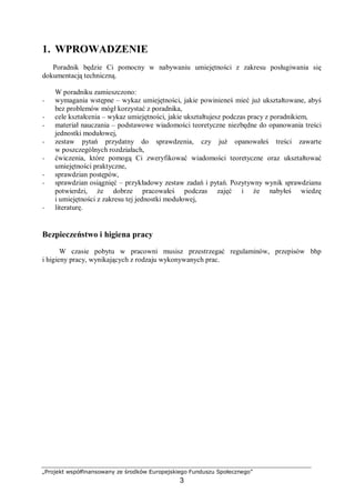 „Projekt współfinansowany ze środków Europejskiego Funduszu Społecznego”
3
1. WPROWADZENIE
Poradnik będzie Ci pomocny w nabywaniu umiejętności z zakresu posługiwania się
dokumentacją techniczną.
W poradniku zamieszczono:
− wymagania wstępne – wykaz umiejętności, jakie powinieneś mieć już ukształtowane, abyś
bez problemów mógł korzystać z poradnika,
− cele kształcenia – wykaz umiejętności, jakie ukształtujesz podczas pracy z poradnikiem,
− materiał nauczania – podstawowe wiadomości teoretyczne niezbędne do opanowania treści
jednostki modułowej,
− zestaw pytań przydatny do sprawdzenia, czy już opanowałeś treści zawarte
w poszczególnych rozdziałach,
− ćwiczenia, które pomogą Ci zweryfikować wiadomości teoretyczne oraz ukształtować
umiejętności praktyczne,
− sprawdzian postępów,
− sprawdzian osiągnięć – przykładowy zestaw zadań i pytań. Pozytywny wynik sprawdzianu
potwierdzi, że dobrze pracowałeś podczas zajęć i że nabyłeś wiedzę
i umiejętności z zakresu tej jednostki modułowej,
− literaturę.
Bezpieczeństwo i higiena pracy
W czasie pobytu w pracowni musisz przestrzegać regulaminów, przepisów bhp
i higieny pracy, wynikających z rodzaju wykonywanych prac.
 