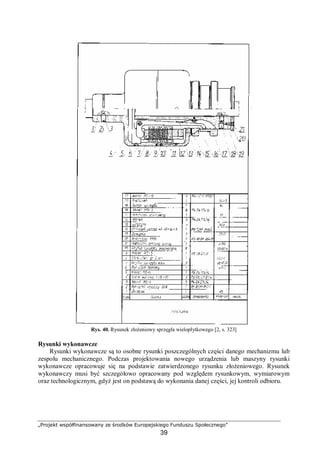 „Projekt współfinansowany ze środków Europejskiego Funduszu Społecznego”
39
Rys. 40. Rysunek złożeniowy sprzęgła wielopłytkowego [2, s. 323]
Rysunki wykonawcze
Rysunki wykonawcze są to osobne rysunki poszczególnych części danego mechanizmu lub
zespołu mechanicznego. Podczas projektowania nowego urządzenia lub maszyny rysunki
wykonawcze opracowuje się na podstawie zatwierdzonego rysunku złożeniowego. Rysunek
wykonawczy musi być szczegółowo opracowany pod względem rysunkowym, wymiarowym
oraz technologicznym, gdyż jest on podstawą do wykonania danej części, jej kontroli odbioru.
 