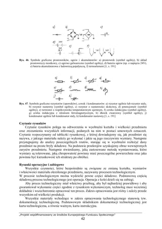„Projekt współfinansowany ze środków Europejskiego Funduszu Społecznego”
42
Rys. 46. Symbole graficzne prostowników, ogniw i akumulatorów: a) prostownik (symbol ogólny), b) układ
prostowniczy mostkowy, c) ogniwo galwaniczne (symbol ogólny), d) bateria ogniw (np. o napięciu 24V),
e) bateria akumulatorowa z ładownicą pojedynczą, f) termoelement [1, s. 191]
Rys. 47. Symbole graficzne rezystorów (oporników), cewek i kondensatorów: a) rezystor ogólnie lub rezystor stały,
b) rezystor nastawny (symbol ogólny), c) rezystor o nastawności skokowej, d) potencjometr (symbol
ogólny), e) termistor o współczynniku temperaturowym ujemnym, f) cewka indukcyjna (symbol ogólny),
g) cewka indukcyjna z rdzeniem ferromagnetycznym, h) dławik zwarciowy (symbol ogólny), j)
kondensator ogólnie lub kondensator stały, k) kondensator nastawny [1, s. 191]
Czytanie rysunków
Czytanie rysunków polega na odtworzeniu w wyobraźni kształtu i wielkości przedmiotu
oraz zrozumieniu wszystkich informacji, podanych na nim w postaci umownych oznaczeń.
Czytanie rozpoczynamy od tabliczki rysunkowej, z której dowiadujemy się, jak przedmiot się
nazywa, z jakiego materiału należy go wykonać i jakie są jego rzeczywiste wymiary. Następnie
przystępujemy do analizy poszczególnych rzutów, starając się w wyobraźni rozłożyć dany
przedmiot na proste bryły składowe. Na podstawie przekrojów uzyskujemy obraz wewnętrznych
zarysów przedmiotu. Następnie stwierdzamy, jaką zastosowano metodę wymiarowania, które
wymiary są tolerowane, jaką chropowatość powinny mieć poszczególne powierzchnie oraz jaka
powinna być kierunkowość ich struktury po obróbce.
Rysunki operacyjne i zabiegowe
Wszystkie czynności, które bezpośrednio są związane ze zmianą kształtu, wymiarów
i właściwości materiału określonego przedmiotu, nazywamy procesem technologicznym.
W procesie technologicznym można wydzielić pewne części składowe. Podstawową częścią
składową procesu technologicznego jest operacja. Operacja z kolei dzieli się na zabiegi.
Aby proces technologiczny miał właściwy przebieg, aby był najbardziej prawidłowy i aby
gwarantował wykonanie części zgodnie z rysunkiem wykonawczym, technolog musi wcześniej
dokładnie i wszechstronnie opracować ten proces. Zakres opracowania jest różny i zależy przede
wszystkim od wielkości produkcji.
Wszystkie materiały wchodzące w zakres opracowania technologicznego stanowią tzw.
dokumentację technologiczną. Podstawowym składnikiem dokumentacji technologicznej jest
karta technologiczna, a równie ważnym, karta instrukcyjna.
 