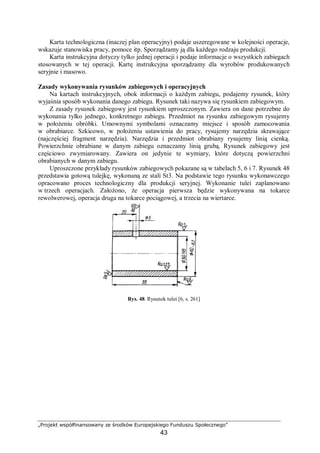 „Projekt współfinansowany ze środków Europejskiego Funduszu Społecznego”
43
Karta technologiczna (inaczej plan operacyjny) podaje uszeregowane w kolejności operacje,
wskazuje stanowiska pracy, pomoce itp. Sporządzamy ją dla każdego rodzaju produkcji.
Karta instrukcyjna dotyczy tylko jednej operacji i podaje informacje o wszystkich zabiegach
stosowanych w tej operacji. Kartę instrukcyjna sporządzamy dla wyrobów produkowanych
seryjnie i masowo.
Zasady wykonywania rysunków zabiegowych i operacyjnych
Na kartach instrukcyjnych, obok informacji o każdym zabiegu, podajemy rysunek, który
wyjaśnia sposób wykonania danego zabiegu. Rysunek taki nazywa się rysunkiem zabiegowym.
Z zasady rysunek zabiegowy jest rysunkiem uproszczonym. Zawiera on dane potrzebne do
wykonania tylko jednego, konkretnego zabiegu. Przedmiot na rysunku zabiegowym rysujemy
w położeniu obróbki. Umownymi symbolami oznaczamy miejsce i sposób zamocowania
w obrabiarce. Szkicowo, w położeniu ustawienia do pracy, rysujemy narzędzia skrawające
(najczęściej fragment narzędzia). Narzędzia i przedmiot obrabiany rysujemy linią cienką.
Powierzchnie obrabiane w danym zabiegu oznaczamy linią grubą. Rysunek zabiegowy jest
częściowo zwymiarowany. Zawiera on jedynie te wymiary, które dotyczą powierzchni
obrabianych w danym zabiegu.
Uproszczone przykłady rysunków zabiegowych pokazane są w tabelach 5, 6 i 7. Rysunek 48
przedstawia gotową tulejkę, wykonaną ze stali St3. Na podstawie tego rysunku wykonawczego
opracowano proces technologiczny dla produkcji seryjnej. Wykonanie tulei zaplanowano
w trzech operacjach. Założono, że operacja pierwsza będzie wykonywana na tokarce
rewolwerowej, operacja druga na tokarce pociągowej, a trzecia na wiertarce.
Rys. 48. Rysunek tulei [6, s. 261]
 