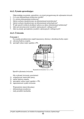 „Projekt współfinansowany ze środków Europejskiego Funduszu Społecznego”
48
4.6.2. Pytania sprawdzające
Odpowiadając na pytania, sprawdzisz, czy jesteś przygotowany do wykonania ćwiczeń.
1. Co to jest dokumentacja techniczna wyrobu?
2. Co zawiera dokumentacja techniczna?
3. Jakimi cechami charakteryzuje się dokumentacja konstrukcyjna?
4. Jakimi cechami charakteryzuje się dokumentacja technologiczna?
5. W jaki sposób wielkość produkcji wpływa na zakres dokumentacji technicznej?
6. Jakie jest przeznaczenie rysunków operacyjnych i zabiegowych?
7. Jakie są zasady sporządzania rysunków operacyjnych i zabiegowych?
4.6.3. Ćwiczenia
Ćwiczenie 1
Na rysunku przedstawiono zespół maszynowy złożony z określonej liczby części:
a) odczytaj budowę zespołu,
b) sporządź wykaz części zgodnie z PN.
Rysunek do ćwiczenia 1 [3, s. 197]
Sposób wykonania ćwiczenia
Aby wykonać ćwiczenie, powinieneś:
1) zorganizować stanowisko pracy,
2) opisać budowę zespołu,
3) sporządzić wykaz części zgodnie z PN,
4) zaprezentować wyniki ćwiczenia
Wyposażenie stanowiska pracy:
– dokumentacja rysunkowa,
– mały poradnik mechanika.
 