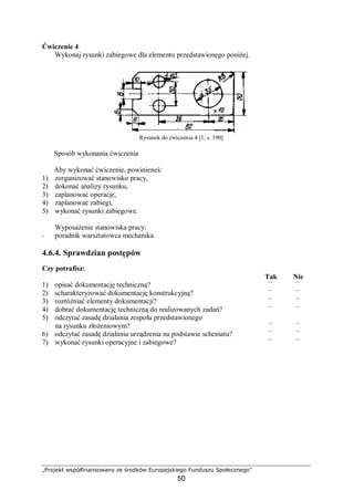 „Projekt współfinansowany ze środków Europejskiego Funduszu Społecznego”
50
Ćwiczenie 4
Wykonaj rysunki zabiegowe dla elementu przedstawionego poniżej.
Rysunek do ćwiczenia 4 [1, s. 190]
Sposób wykonania ćwiczenia
Aby wykonać ćwiczenie, powinieneś:
1) zorganizować stanowisko pracy,
2) dokonać analizy rysunku,
3) zaplanować operacje,
4) zaplanować zabiegi,
5) wykonać rysunki zabiegowe.
Wyposażenie stanowiska pracy:
− poradnik warsztatowca mechanika.
4.6.4. Sprawdzian postępów
Czy potrafisz:
Tak Nie
1) opisać dokumentację techniczną? ¨ ¨
2) scharakteryzować dokumentację konstrukcyjną? ¨ ¨
3) rozróżniać elementy dokumentacji? ¨ ¨
4) dobrać dokumentację techniczną do realizowanych zadań? ¨ ¨
5) odczytać zasadę działania zespołu przedstawionego
na rysunku złożeniowym? ¨ ¨
6) odczytać zasadę działania urządzenia na podstawie schematu? ¨ ¨
7) wykonać rysunki operacyjne i zabiegowe? ¨ ¨
 