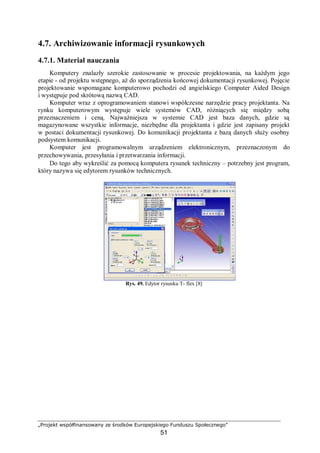 „Projekt współfinansowany ze środków Europejskiego Funduszu Społecznego”
51
4.7. Archiwizowanie informacji rysunkowych
4.7.1. Materiał nauczania
Komputery znalazły szerokie zastosowanie w procesie projektowania, na każdym jego
etapie - od projektu wstępnego, aż do sporządzenia końcowej dokumentacji rysunkowej. Pojęcie
projektowanie wspomagane komputerowo pochodzi od angielskiego Computer Aided Design
i występuje pod skrótową nazwą CAD.
Komputer wraz z oprogramowaniem stanowi współczesne narzędzie pracy projektanta. Na
rynku komputerowym występuje wiele systemów CAD, różniących się między sobą
przeznaczeniem i ceną. Najważniejsza w systemie CAD jest baza danych, gdzie są
magazynowane wszystkie informacje, niezbędne dla projektanta i gdzie jest zapisany projekt
w postaci dokumentacji rysunkowej. Do komunikacji projektanta z bazą danych służy osobny
podsystem komunikacji.
Komputer jest programowalnym urządzeniem elektronicznym, przeznaczonym do
przechowywania, przesyłania i przetwarzania informacji.
Do tego aby wykreślić za pomocą komputera rysunek techniczny – potrzebny jest program,
który nazywa się edytorem rysunków technicznych.
Rys. 49. Edytor rysunku T- flex [8]
 