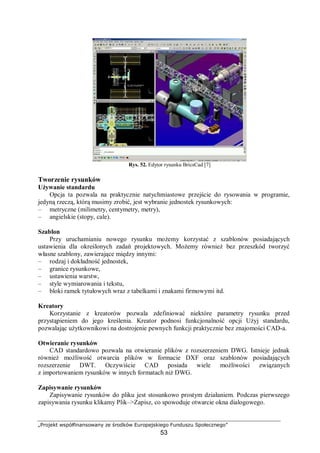 „Projekt współfinansowany ze środków Europejskiego Funduszu Społecznego”
53
Rys. 52. Edytor rysunku BricsCad [7]
Tworzenie rysunków
Używanie standardu
Opcja ta pozwala na praktycznie natychmiastowe przejście do rysowania w programie,
jedyną rzeczą, którą musimy zrobić, jest wybranie jednostek rysunkowych:
– metryczne (milimetry, centymetry, metry),
– angielskie (stopy, cale).
Szablon
Przy uruchamianiu nowego rysunku możemy korzystać z szablonów posiadających
ustawienia dla określonych zadań projektowych. Możemy również bez przeszkód tworzyć
własne szablony, zawierające między innymi:
– rodzaj i dokładność jednostek,
– granice rysunkowe,
– ustawienia warstw,
– style wymiarowania i tekstu,
– bloki ramek tytułowych wraz z tabelkami i znakami firmowymi itd.
Kreatory
Korzystanie z kreatorów pozwala zdefiniować niektóre parametry rysunku przed
przystąpieniem do jego kreślenia. Kreator podnosi funkcjonalność opcji Użyj standardu,
pozwalając użytkownikowi na dostrojenie pewnych funkcji praktycznie bez znajomości CAD-a.
Otwieranie rysunków
CAD standardowo pozwala na otwieranie plików z rozszerzeniem DWG. Istnieje jednak
również możliwość otwarcia plików w formacie DXF oraz szablonów posiadających
rozszerzenie DWT. Oczywiście CAD posiada wiele możliwości związanych
z importowaniem rysunków w innych formatach niż DWG.
Zapisywanie rysunków
Zapisywanie rysunków do pliku jest stosunkowo prostym działaniem. Podczas pierwszego
zapisywania rysunku klikamy Plik–>Zapisz, co spowoduje otwarcie okna dialogowego.
 