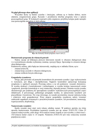 „Projekt współfinansowany ze środków Europejskiego Funduszu Społecznego”
54
Wygląd głównego okna aplikacji
Wszystkie ikony są bardzo czytelne i intuicyjne, zebrane są w bardzo dobrze, moim
zdaniem, zorganizowane grupy. Rysunek 1 przedstawia interfejs programu wraz z opisem
poszczególnych grup. W kolejnych częściach cyklu stopniowo przybliżę kolejne paski narzędzi
oraz poszczególne narzędzia w nich zebrane.
Rys. 53. Elementy ekranu programu Auto CAD [7]
Dostosowanie programu do własnych potrzeb
Należy zacząć od kliknięcia prawym klawiszem myszki w obszarze dialogowym okna
i w wyświetlonym okienku wybieramy ostatnią z pozycji Opcje. Spowoduje to otwarcie dużego
okna dialogowego.
Podstawowe zmiany, jakie będą nas interesowały, znajdują się w zakładce Ekran, są to:
– zmiana koloru tła,
– zmiana kroju czcionki w obszarze dialogowym,
– zmiana wielkości krzyża nitkowego.
Gospodarka rysunkowa
Droga, jaka prowadzi od pomysłu konstruktora do powstania rysunku i jego wykorzystania
w warsztacie, jest długa i skomplikowana. Najpierw konstruktor opracowuje koncepcję
urządzenia w ogólnych zarysach. Powstają szkice, a na ich podstawie –rysunek złożeniowy.
W wyniku dyskusji z konstruktorami i technologami, w wyniku kolejno nanoszonych zmian
i poprawek, powstaje konstrukcja w swej ostatecznej, dojrzałej postaci. Ostatnia wersja rysunku
złożeniowego jest podstawą do sporządzenia rysunków wykonawczych poszczególnych części
składowych. Z powyższego, pobieżnego przeglądu wynika, że opracowanie rysunków jest
pracochłonne i kosztowne. Nic więc dziwnego, że rysunki powinniśmy otaczać należytą troską
i właściwie nimi gospodarować. Przez pojęcie gospodarka rysunkowa należy rozumieć
całokształt zagadnień związanych z przechowywaniem rysunków, ich powielaniem, numeracją,
wypożyczaniem, eksploatacją.
Numerowanie rysunków
Każdy rysunek musi mieć swój własny odrębny numer. W praktyce spotyka się różne
sposoby numerowania. Przykładem numeracji rysunku jest np. numer 25.013.152. Człon 25
oznacza rodzaj wyrobu, człon drugi -013-oznacza numer zespołu w tym wyrobie, a człon trzeci -
152-oznacza numer części w 13 zespole. Numerem 25.013.152 jest wiec oznaczony rysunek
pojedynczej części.
 